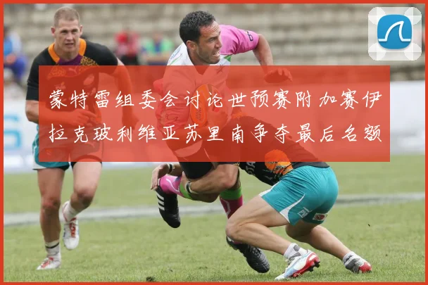 蒙特雷组委会讨论世预赛附加赛伊拉克玻利维亚苏里南争夺最后名额