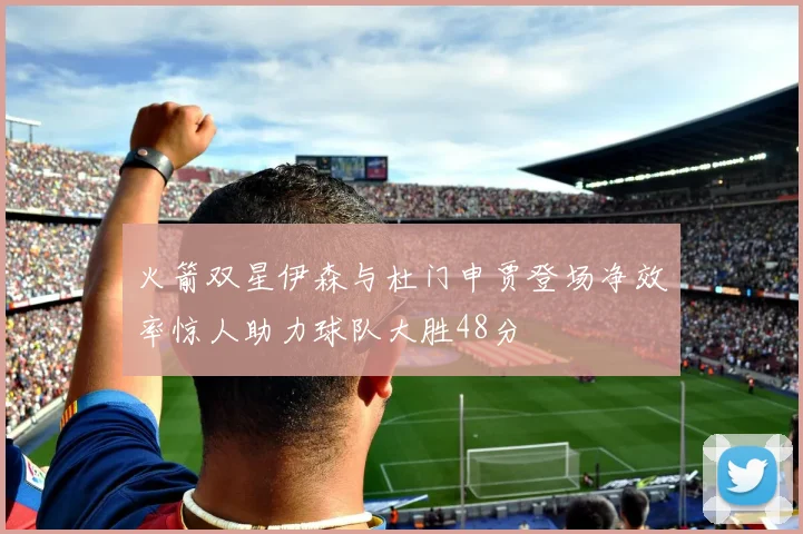 火箭双星伊森与杜门申贾登场净效率惊人助力球队大胜48分