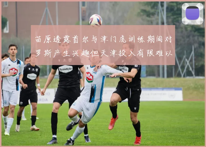 苗原透露首尔与津门虎训练期间对罗斯产生兴趣但天津投入有限难以引进