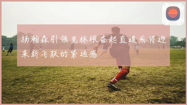 杨瀚森引领克林根奋起直追或将迎来新飞跃的紧迫感