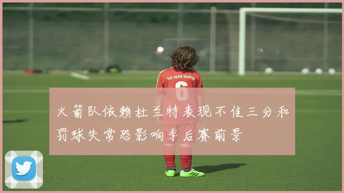 火箭队依赖杜兰特表现不佳三分和罚球失常恐影响季后赛前景