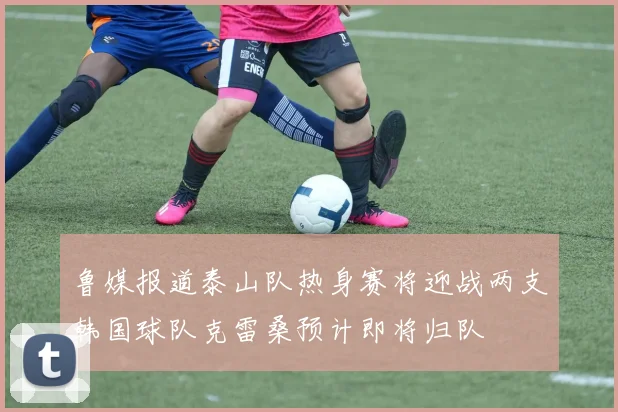 鲁媒报道泰山队热身赛将迎战两支韩国球队克雷桑预计即将归队
