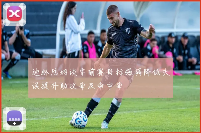 迪林厄姆谈季前赛目标强调降低失误提升助攻率及命中率
