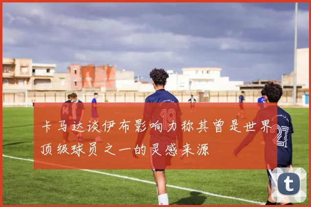 卡马达谈伊布影响力称其曾是世界顶级球员之一的灵感来源