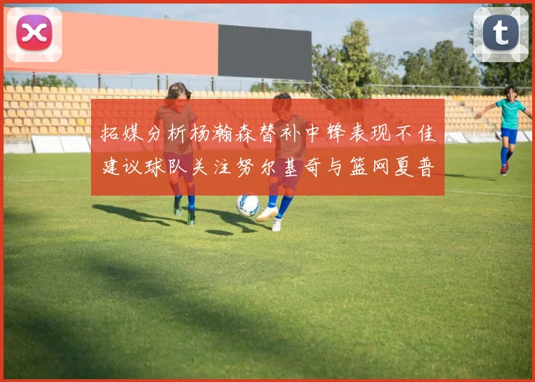 拓媒分析杨瀚森替补中锋表现不佳建议球队关注努尔基奇与篮网夏普