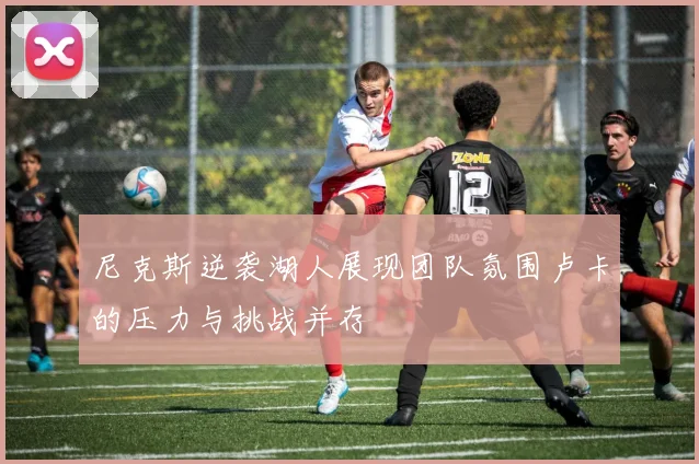 尼克斯逆袭湖人展现团队氛围卢卡的压力与挑战并存
