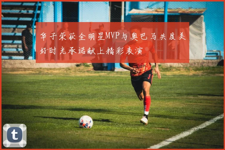 华子荣获全明星MVP与奥巴马共度美好时光承诺献上精彩表演