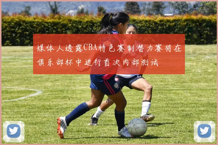 媒体人透露CBA特色赛制潜力赛将在俱乐部杯中进行首次内部测试