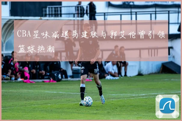 CBA星味减退易建联与郭艾伦曾引领篮球热潮