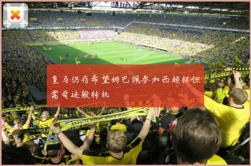 皇马仍存希望姆巴佩参加西超杯但需奇迹般转机