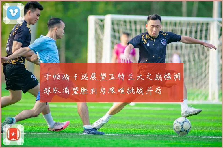 于帕梅卡诺展望亚特兰大之战强调球队渴望胜利与艰难挑战并存