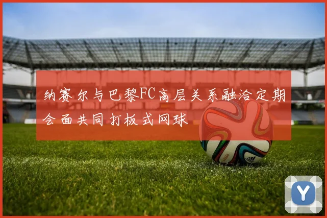 纳赛尔与巴黎FC高层关系融洽定期会面共同打板式网球