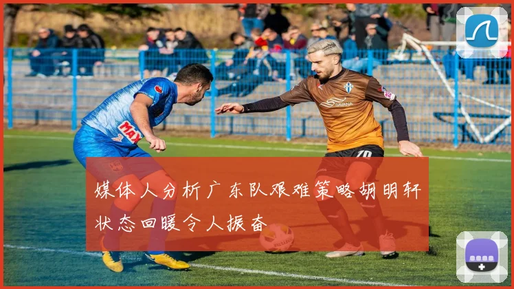 媒体人分析广东队艰难策略胡明轩状态回暖令人振奋