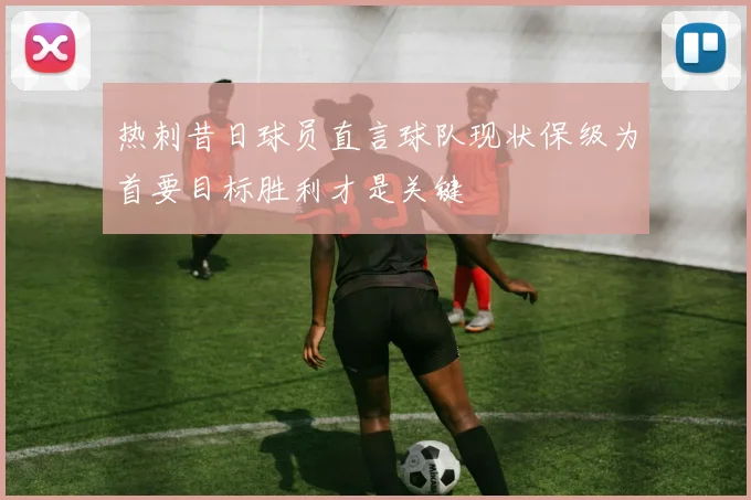 热刺昔日球员直言球队现状保级为首要目标胜利才是关键