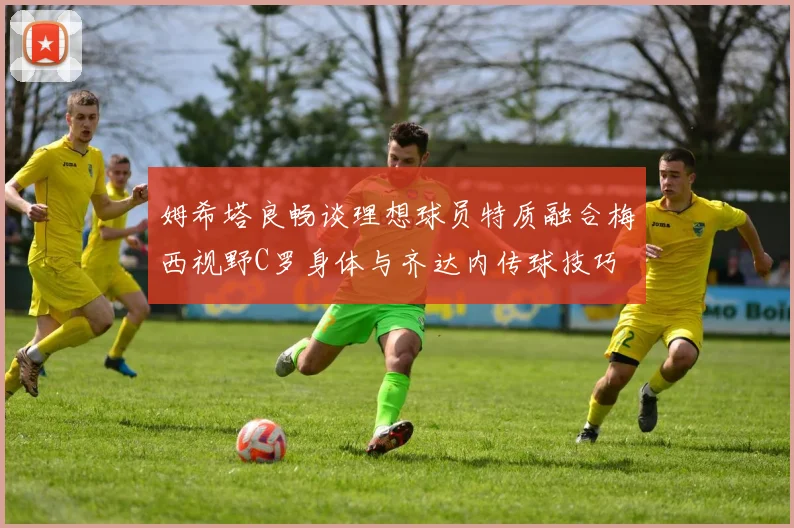 姆希塔良畅谈理想球员特质融合梅西视野C罗身体与齐达内传球技巧