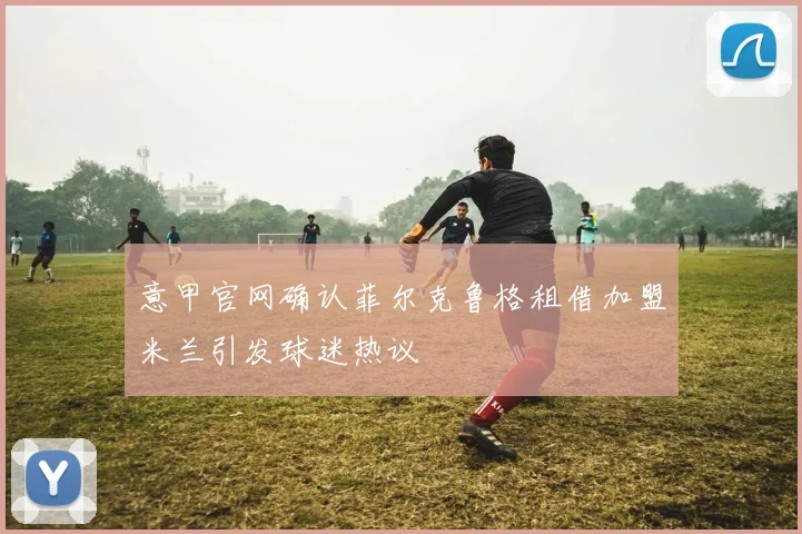 意甲官网确认菲尔克鲁格租借加盟米兰引发球迷热议