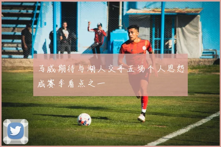 马威期待与湖人交手五场个人恩怨成赛季看点之一