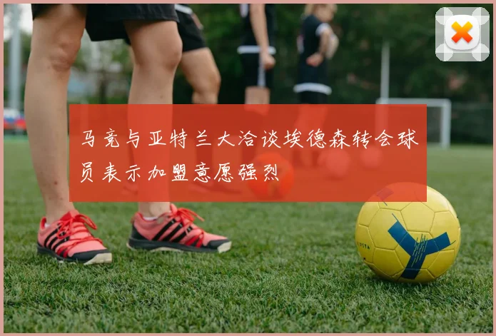 马竞与亚特兰大洽谈埃德森转会球员表示加盟意愿强烈