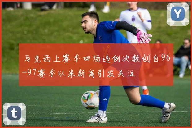 马克西上赛季回场违例次数创自96-97赛季以来新高引发关注