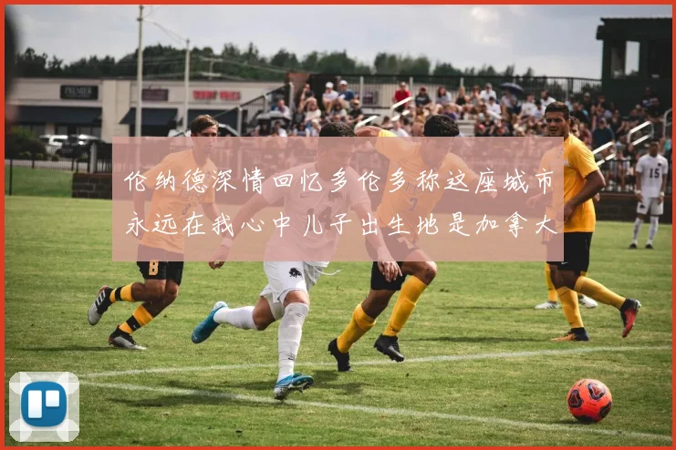 伦纳德深情回忆多伦多称这座城市永远在我心中儿子出生地是加拿大
