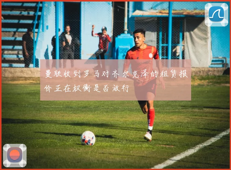 曼联收到罗马对齐尔克泽的租赁报价正在权衡是否放行