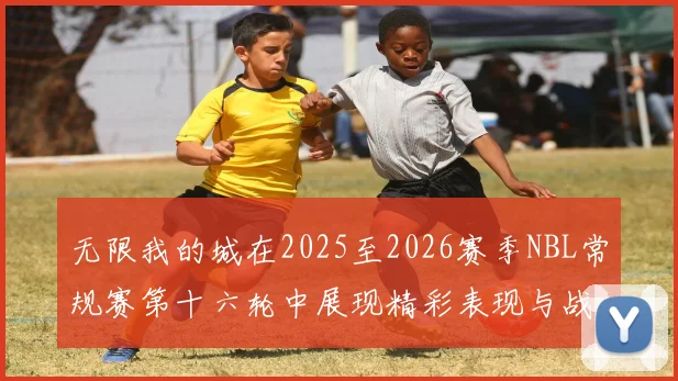 无限我的城在2025至2026赛季NBL常规赛第十六轮中展现精彩表现与战术分析