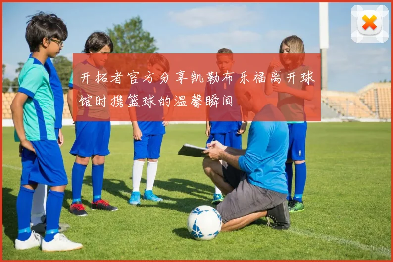 开拓者官方分享凯勒布乐福离开球馆时携篮球的温馨瞬间