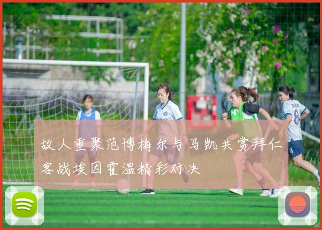 故人重聚范博梅尔与马凯共赏拜仁客战埃因霍温精彩对决