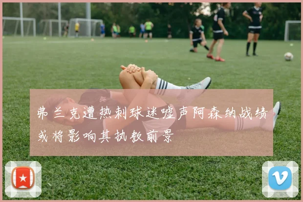 弗兰克遭热刺球迷嘘声阿森纳战绩或将影响其执教前景