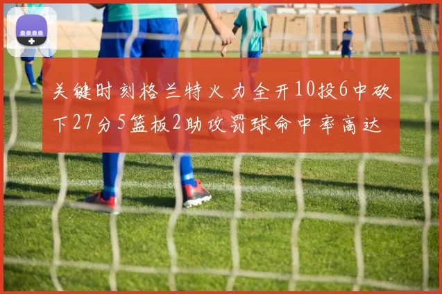 关键时刻格兰特火力全开10投6中砍下27分5篮板2助攻罚球命中率高达857