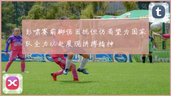 彭啸赛前脚伤困扰但仍渴望为国家队全力以赴展现拼搏精神
