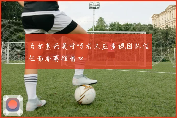 马尔基西奥呼吁尤文应重视团队信任而非赛程借口