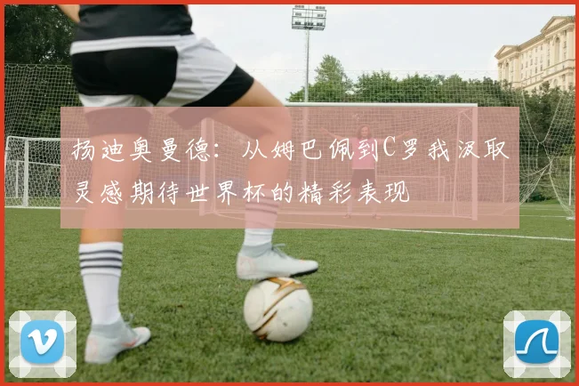 扬迪奥曼德：从姆巴佩到C罗我汲取灵感期待世界杯的精彩表现