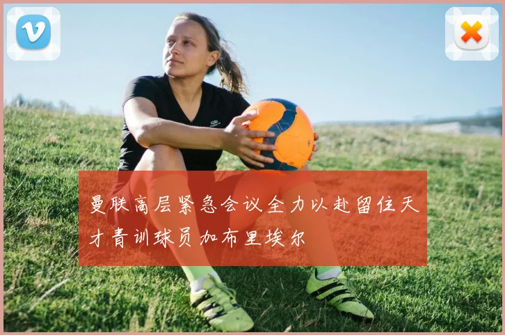 曼联高层紧急会议全力以赴留住天才青训球员加布里埃尔