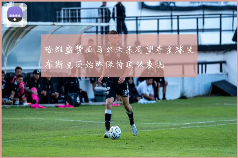 哈维盛赞亚马尔未来有望夺金球奖布斯克茨始终保持顶级表现