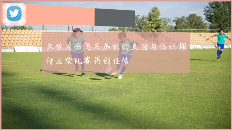 朱俊龙感恩兄弟们的支持与信任期待后续比赛再创佳绩
